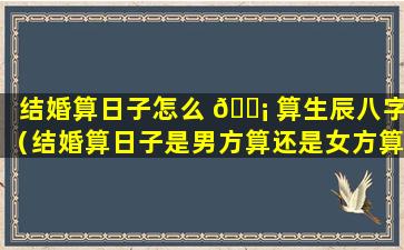 结婚算日子怎么 🐡 算生辰八字（结婚算日子是男方算还是女方算）